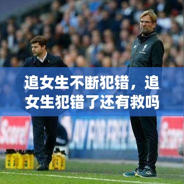 追女生不断犯错,追女生犯错了还有救吗