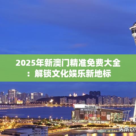2025年新澳门精准免费大全：解锁文化娱乐新地标