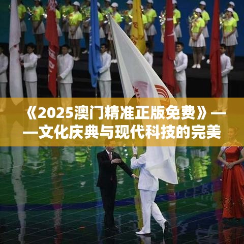 《2025澳门精准正版免费》——文化庆典与现代科技的完美邂逅