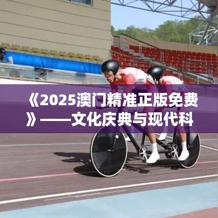 《2025澳门精准正版免费》——文化庆典与现代科技的完美邂逅