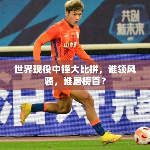 世界现役中锋大比拼,谁领风骚,谁居榜首?