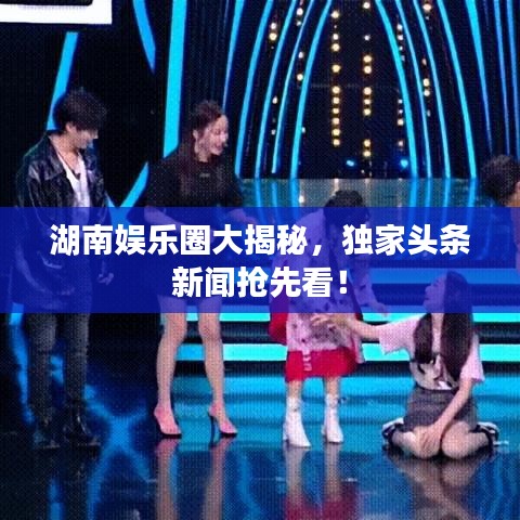 湖南娱乐圈大揭秘,独家头条新闻抢先看!