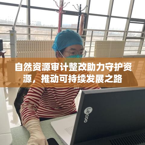 自然资源审计整改助力守护资源，推动可持续发展之路