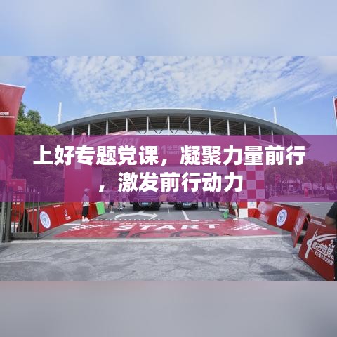 上好专题党课,凝聚力量前行,激发前行动力