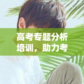 高考专题分析培训，助力考生备战的关键一环，提升成绩必备课程！